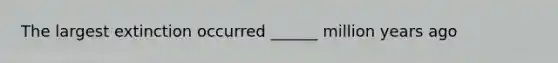 The largest extinction occurred ______ million years ago