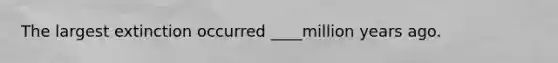 The largest extinction occurred ____million years ago.