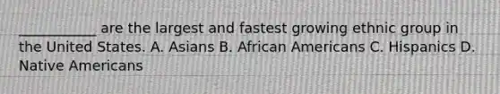 ___________ are the largest and fastest growing ethnic group in the United States. A. Asians B. African Americans C. Hispanics D. Native Americans