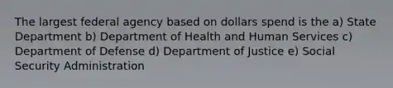 The largest federal agency based on dollars spend is the a) State Department b) Department of Health and Human Services c) Department of Defense d) Department of Justice e) Social Security Administration