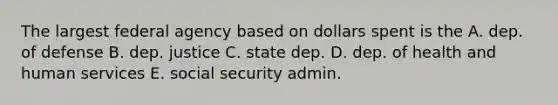 The largest federal agency based on dollars spent is the A. dep. of defense B. dep. justice C. state dep. D. dep. of health and human services E. social security admin.