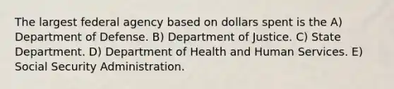 The largest federal agency based on dollars spent is the A) Department of Defense. B) Department of Justice. C) State Department. D) Department of Health and Human Services. E) Social Security Administration.