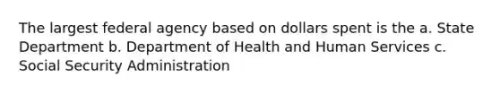 The largest federal agency based on dollars spent is the a. State Department b. Department of Health and Human Services c. Social Security Administration