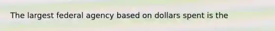The largest federal agency based on dollars spent is the