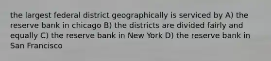 the largest federal district geographically is serviced by A) the reserve bank in chicago B) the districts are divided fairly and equally C) the reserve bank in New York D) the reserve bank in San Francisco