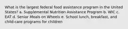 What is the largest federal food assistance program in the United States? a. Supplemental Nutrition Assistance Program b. WIC c. EAT d. Senior Meals on Wheels e. School lunch, breakfast, and child-care programs for children