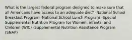 What is the largest federal program designed to make sure that all Americans have access to an adequate diet? -National School Breakfast Program -National School Lunch Program -Special Supplemental Nutrition Program for Women, infants, and Children (WIC) -Supplemental Nutrition Assistance Program (SNAP)