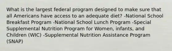 What is the largest federal program designed to make sure that all Americans have access to an adequate diet? -National School Breakfast Program -National School Lunch Program -Special Supplemental Nutrition Program for Women, infants, and Children (WIC) -Supplemental Nutrition Assistance Program (SNAP)