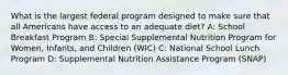 What is the largest federal program designed to make sure that all Americans have access to an adequate diet? A: School Breakfast Program B: Special Supplemental Nutrition Program for Women, Infants, and Children (WIC) C: National School Lunch Program D: Supplemental Nutrition Assistance Program (SNAP)