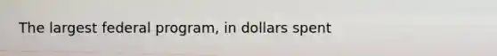 The largest federal program, in dollars spent