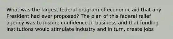 What was the largest federal program of economic aid that any President had ever proposed? The plan of this federal relief agency was to inspire confidence in business and that funding institutions would stimulate industry and in turn, create jobs