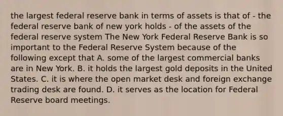 the largest federal reserve bank in terms of assets is that of - the federal reserve bank of new york holds - of the assets of the federal reserve system The New York Federal Reserve Bank is so important to the Federal Reserve System because of the following except that A. some of the largest commercial banks are in New York. B. it holds the largest gold deposits in the United States. C. it is where the open market desk and foreign exchange trading desk are found. D. it serves as the location for Federal Reserve board meetings.