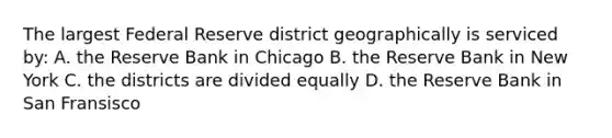 The largest Federal Reserve district geographically is serviced by: A. the Reserve Bank in Chicago B. the Reserve Bank in New York C. the districts are divided equally D. the Reserve Bank in San Fransisco