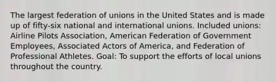 The largest federation of unions in the United States and is made up of fifty-six national and international unions. Included unions: Airline Pilots Association, American Federation of Government Employees, Associated Actors of America, and Federation of Professional Athletes. Goal: To support the efforts of local unions throughout the country.