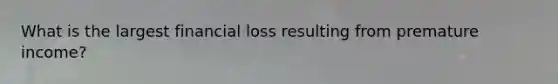 What is the largest financial loss resulting from premature income?