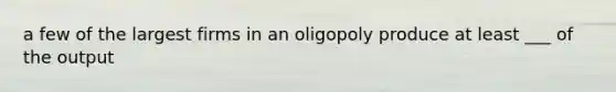 a few of the largest firms in an oligopoly produce at least ___ of the output