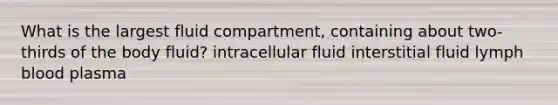 What is the largest fluid compartment, containing about two-thirds of the body fluid? intracellular fluid interstitial fluid lymph blood plasma