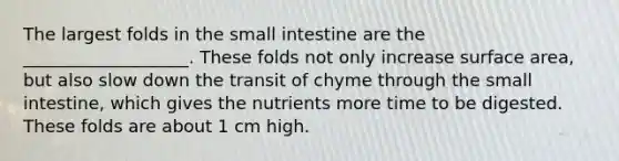 The largest folds in the small intestine are the ___________________. These folds not only increase surface area, but also slow down the transit of chyme through the small intestine, which gives the nutrients more time to be digested. These folds are about 1 cm high.