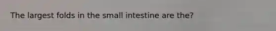 The largest folds in the small intestine are the?