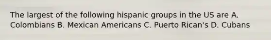 The largest of the following hispanic groups in the US are A. Colombians B. Mexican Americans C. Puerto Rican's D. Cubans