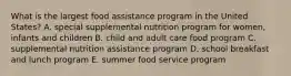 What is the largest food assistance program in the United States? A. special supplemental nutrition program for women, infants and children B. child and adult care food program C. supplemental nutrition assistance program D. school breakfast and lunch program E. summer food service program