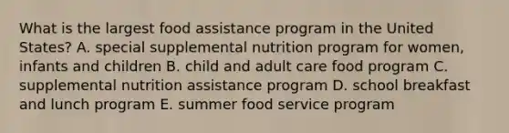 What is the largest food assistance program in the United States? A. special supplemental nutrition program for women, infants and children B. child and adult care food program C. supplemental nutrition assistance program D. school breakfast and lunch program E. summer food service program