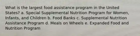 What is the largest food assistance program in the United States? a. Special Supplemental Nutrition Program for Women, Infants, and Children b. Food Banks c. Supplemental Nutrition Assistance Program d. Meals on Wheels e. Expanded Food and Nutrition Program