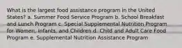 What is the largest food assistance program in the United States? a. Summer Food Service Program b. School Breakfast and Lunch Program c. Special Supplemental Nutrition Program for Women, Infants, and Children d. Child and Adult Care Food Program e. Supplemental Nutrition Assistance Program