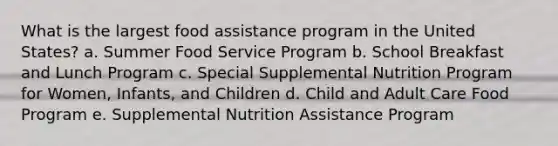 What is the largest food assistance program in the United States? a. Summer Food Service Program b. School Breakfast and Lunch Program c. Special Supplemental Nutrition Program for Women, Infants, and Children d. Child and Adult Care Food Program e. Supplemental Nutrition Assistance Program