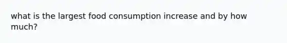 what is the largest food consumption increase and by how much?