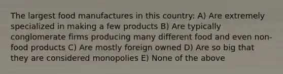 The largest food manufactures in this country: A) Are extremely specialized in making a few products B) Are typically conglomerate firms producing many different food and even non-food products C) Are mostly foreign owned D) Are so big that they are considered monopolies E) None of the above