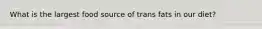 What is the largest food source of trans fats in our diet?