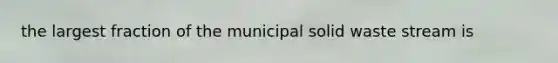 the largest fraction of the municipal solid waste stream is