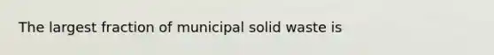 The largest fraction of municipal solid waste is