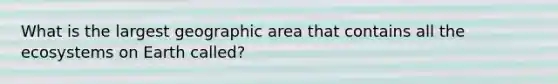 What is the largest geographic area that contains all the ecosystems on Earth called?