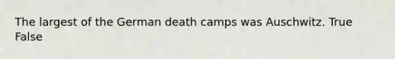 The largest of the German death camps was Auschwitz. True False