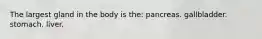 The largest gland in the body is the: pancreas. gallbladder. stomach. liver.