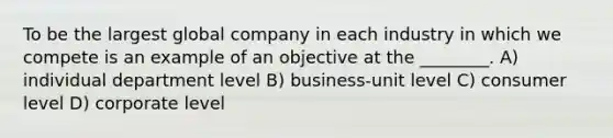 To be the largest global company in each industry in which we compete is an example of an objective at the ________. A) individual department level B) business-unit level C) consumer level D) corporate level