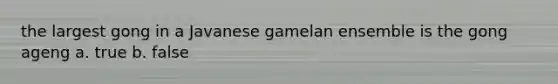 the largest gong in a Javanese gamelan ensemble is the gong ageng a. true b. false