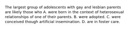 The largest group of adolescents with gay and lesbian parents are likely those who A. were born in the context of heterosexual relationships of one of their parents. B. were adopted. C. were conceived though artificial insemination. D. are in foster care.