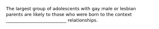 The largest group of adolescents with gay male or lesbian parents are likely to those who were born to the context ___________________________ relationships.