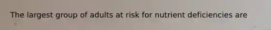 The largest group of adults at risk for nutrient deficiencies are
