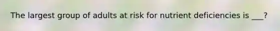 The largest group of adults at risk for nutrient deficiencies is ___?