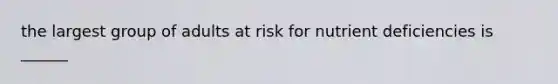 the largest group of adults at risk for nutrient deficiencies is ______