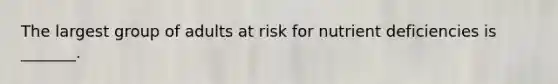 The largest group of adults at risk for nutrient deficiencies is _______.