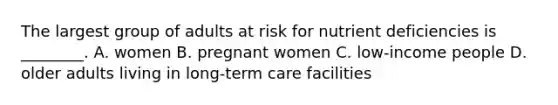 The largest group of adults at risk for nutrient deficiencies is ________. A. women B. pregnant women C. low-income people D. older adults living in long-term care facilities