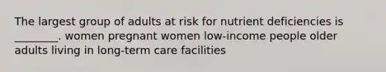 The largest group of adults at risk for nutrient deficiencies is ________. women pregnant women low-income people older adults living in long-term care facilities