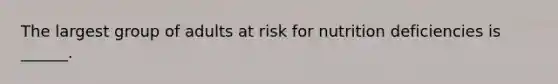 The largest group of adults at risk for nutrition deficiencies is ______.