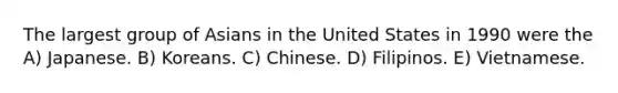 The largest group of Asians in the United States in 1990 were the A) Japanese. B) Koreans. C) Chinese. D) Filipinos. E) Vietnamese.