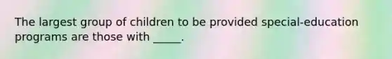 The largest group of children to be provided special-education programs are those with _____.